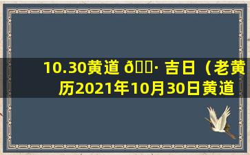 10.30黄道 🌷 吉日（老黄历2021年10月30日黄道 🐱 吉日一览表）